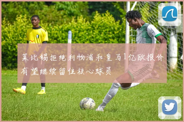 莱比锡拒绝利物浦和皇马1亿欧报价有望继续留住核心球员