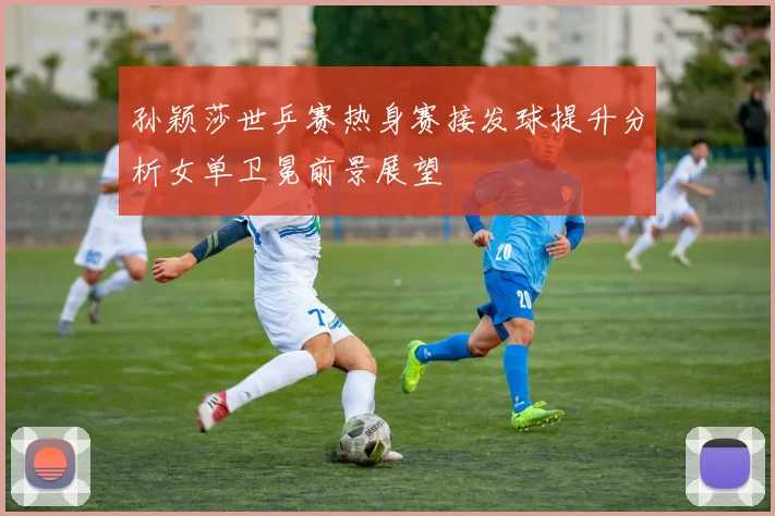 孙颖莎世乒赛热身赛接发球提升分析女单卫冕前景展望