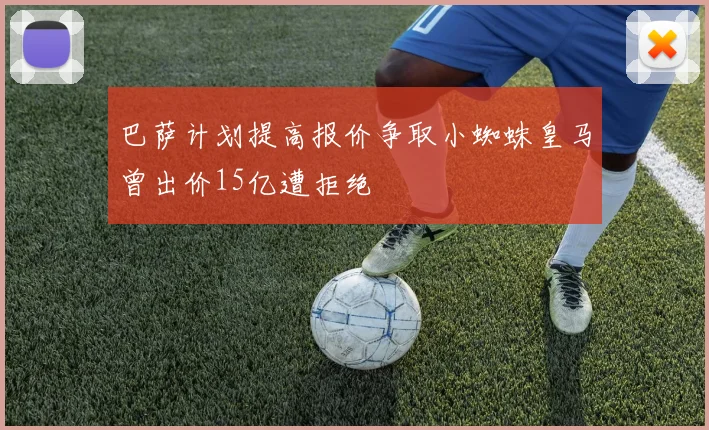 巴萨计划提高报价争取小蜘蛛皇马曾出价15亿遭拒绝